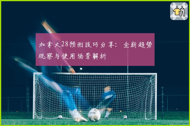 加拿大28预测技巧分享：全新趋势观察与使用场景解析