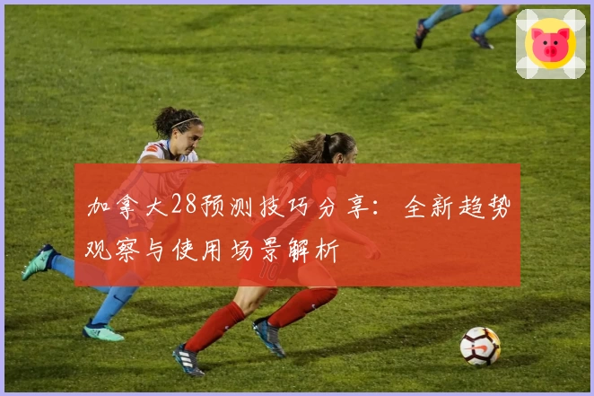 加拿大28预测技巧分享：全新趋势观察与使用场景解析